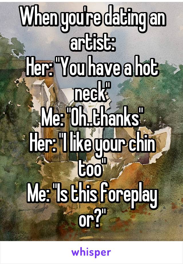 When you're dating an artist:
Her: "You have a hot neck"
Me: "Oh..thanks"
Her: "I like your chin too"
Me: "Is this foreplay or?"

