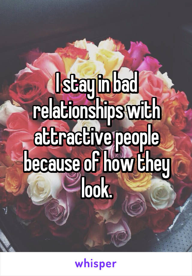 I stay in bad relationships with attractive people because of how they look.