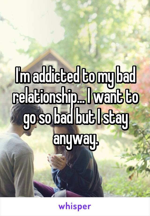 I'm addicted to my bad relationship... I want to go so bad but I stay anyway.