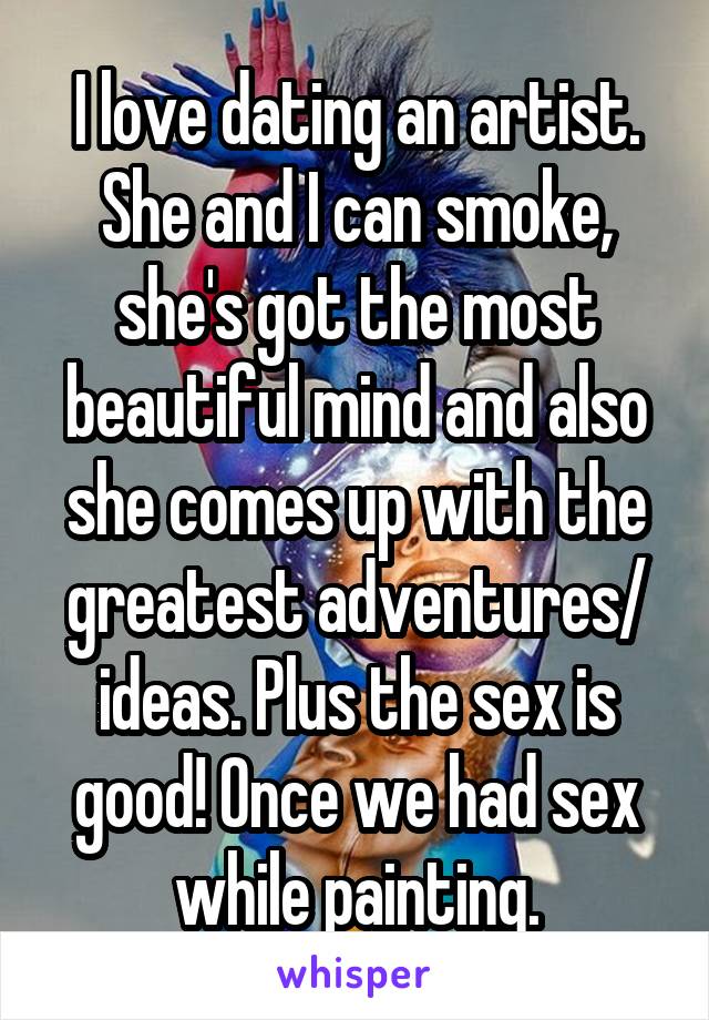 I love dating an artist. She and I can smoke, she's got the most beautiful mind and also she comes up with the greatest adventures/ ideas. Plus the sex is good! Once we had sex while painting.