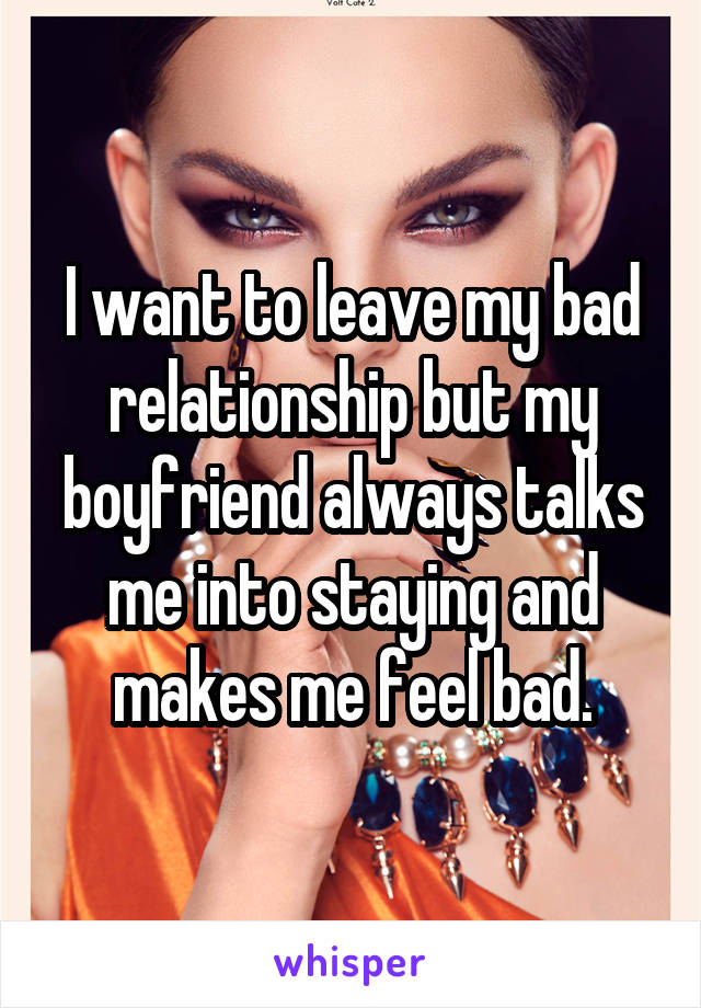 I want to leave my bad relationship but my boyfriend always talks me into staying and makes me feel bad.