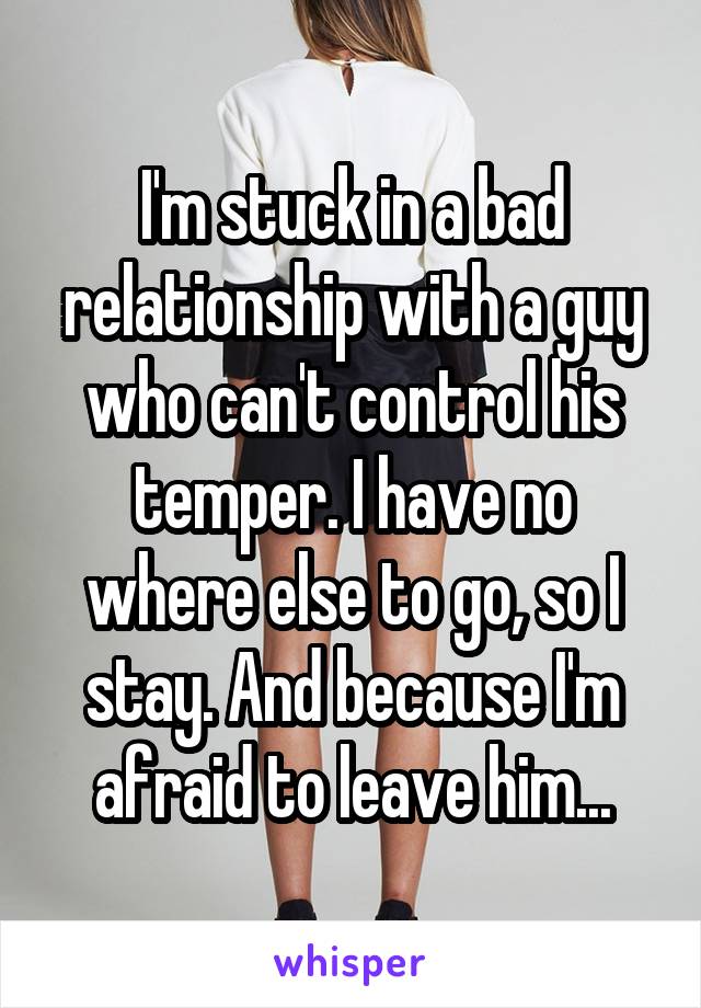 I'm stuck in a bad relationship with a guy who can't control his temper. I have no where else to go, so I stay. And because I'm afraid to leave him...