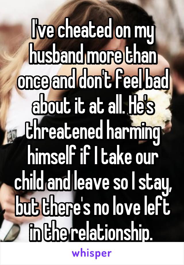 I've cheated on my husband more than once and don't feel bad about it at all. He's threatened harming himself if I take our child and leave so I stay, but there's no love left in the relationship. 
