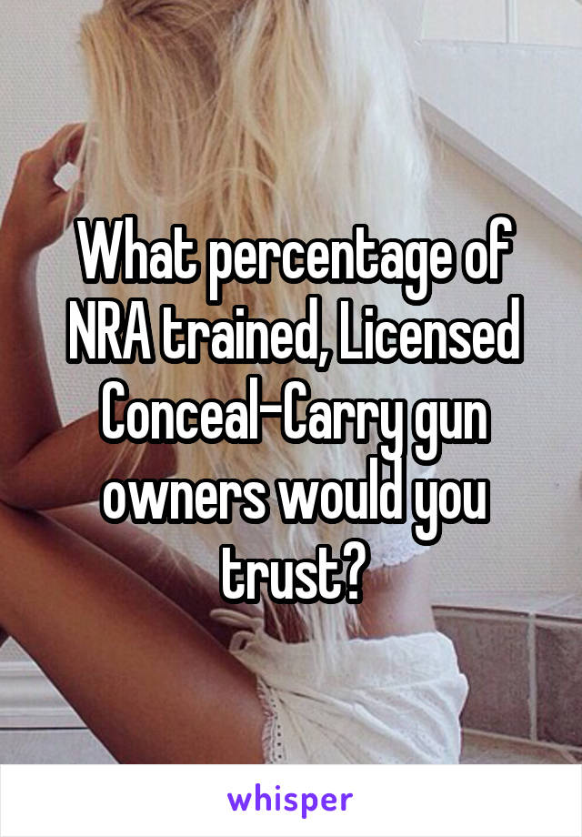 What percentage of NRA trained, Licensed Conceal-Carry gun owners would you trust?