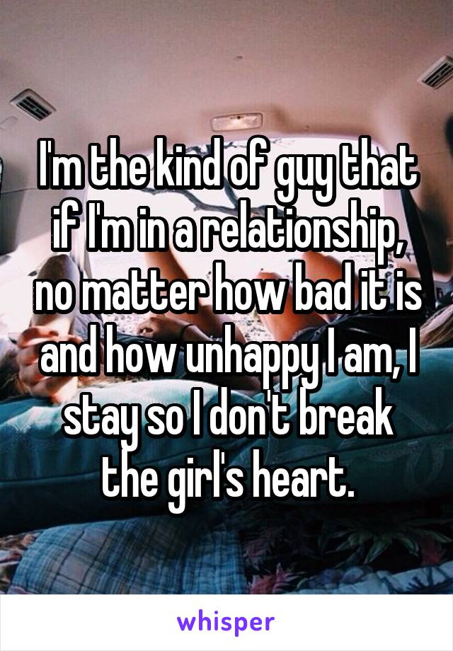 I'm the kind of guy that if I'm in a relationship, no matter how bad it is and how unhappy I am, I stay so I don't break the girl's heart.