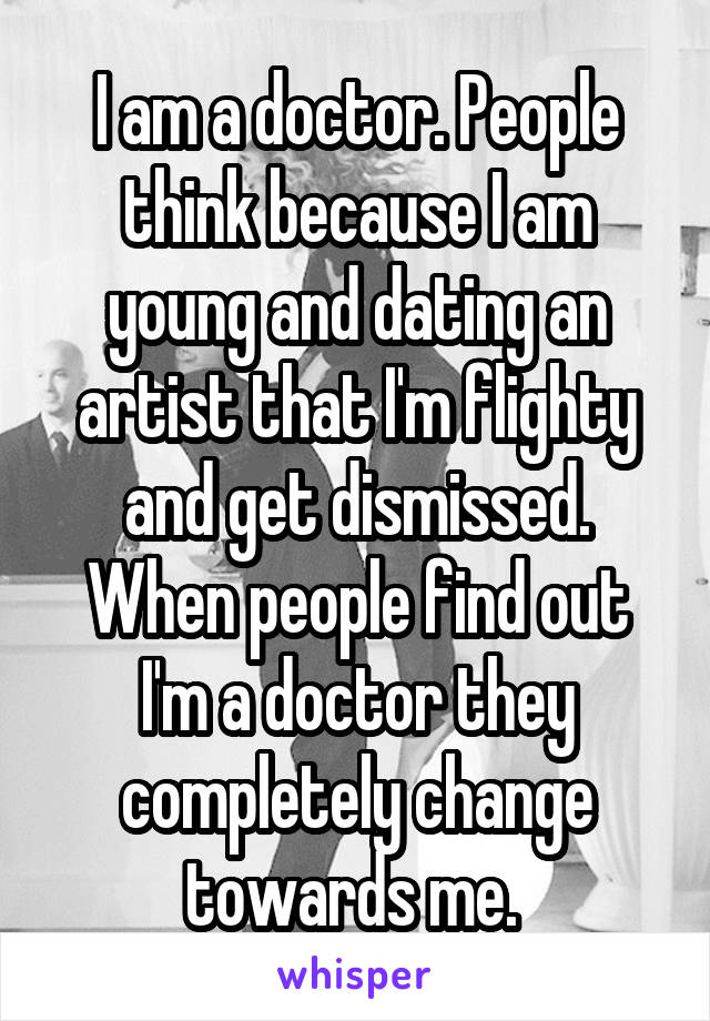 I am a doctor. People think because I am young and dating an artist that I'm flighty and get dismissed. When people find out I'm a doctor they completely change towards me. 