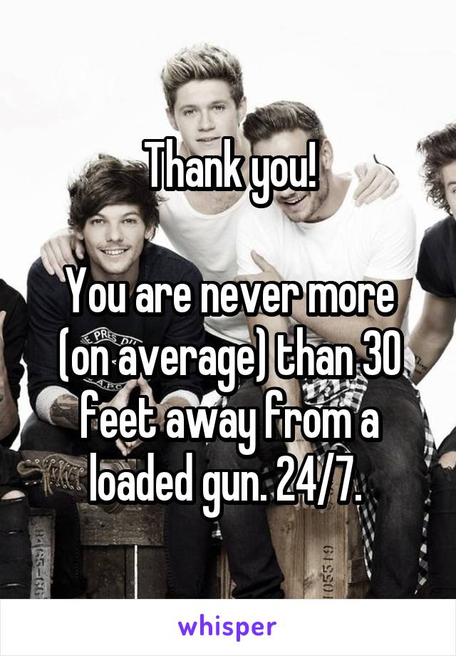 Thank you!

You are never more (on average) than 30 feet away from a loaded gun. 24/7. 