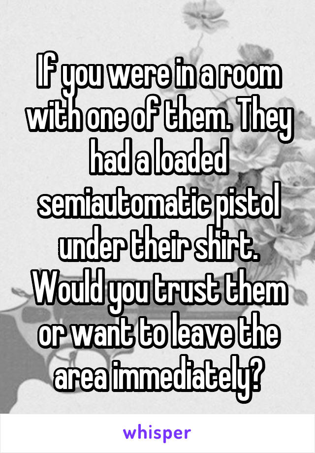 If you were in a room with one of them. They had a loaded semiautomatic pistol under their shirt. Would you trust them or want to leave the area immediately?