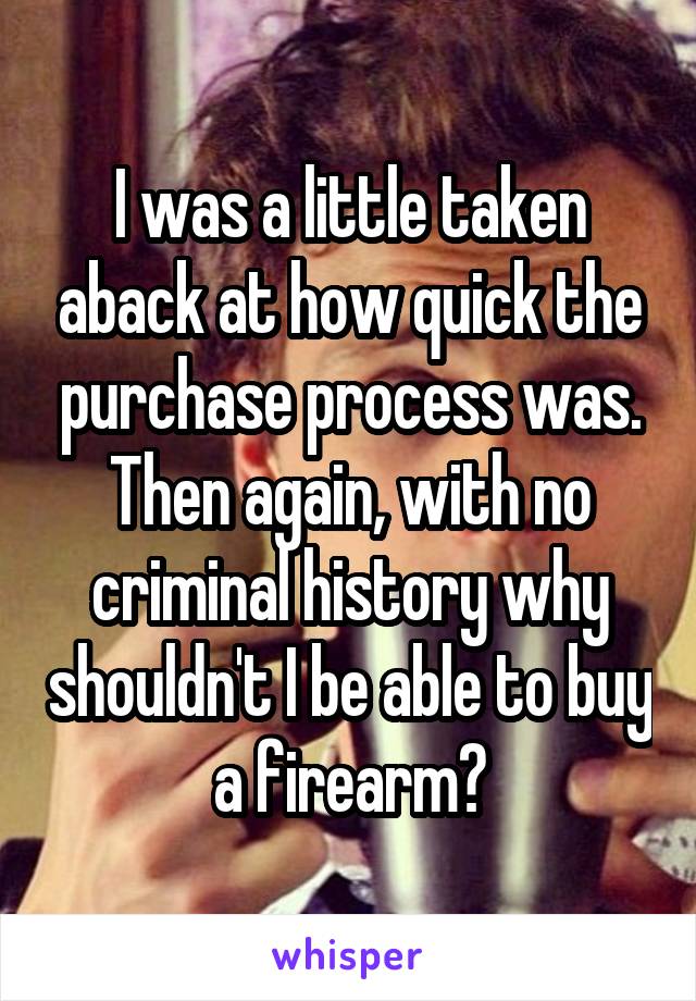 I was a little taken aback at how quick the purchase process was. Then again, with no criminal history why shouldn't I be able to buy a firearm?