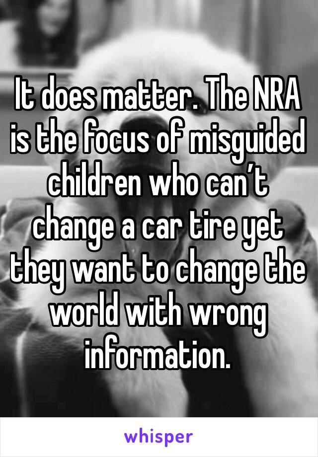 It does matter. The NRA is the focus of misguided children who can’t change a car tire yet they want to change the world with wrong information. 