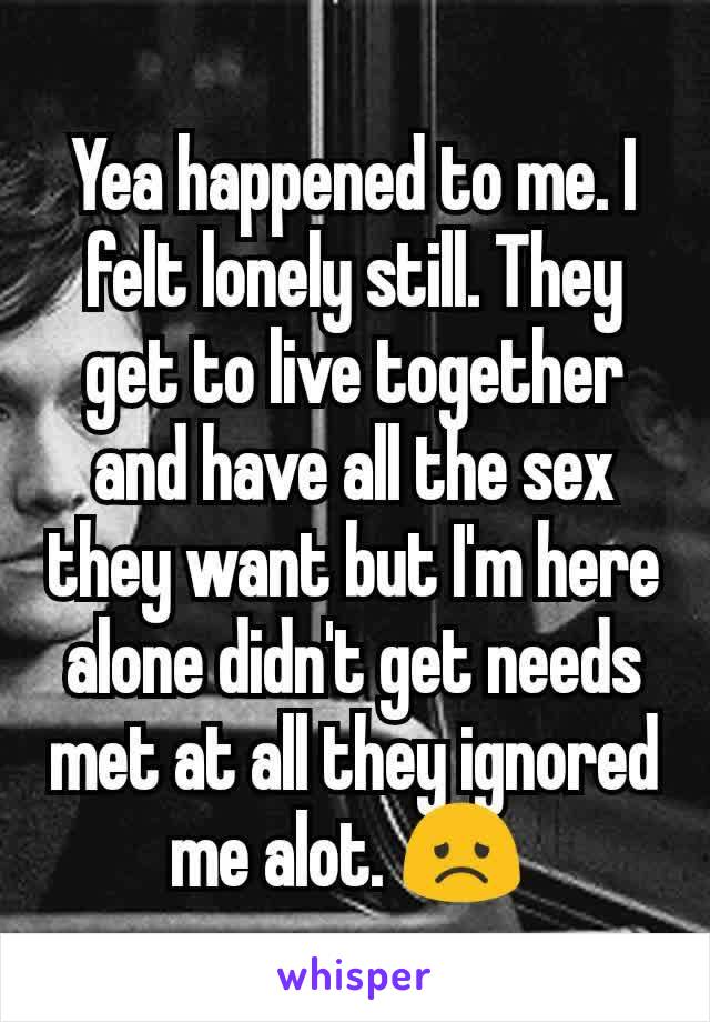 Yea happened to me. I felt lonely still. They get to live together and have all the sex they want but I'm here alone didn't get needs met at all they ignored me alot. 😞 