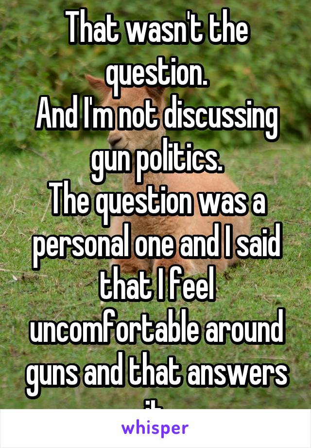 That wasn't the question.
And I'm not discussing gun politics.
The question was a personal one and I said that I feel uncomfortable around guns and that answers it.