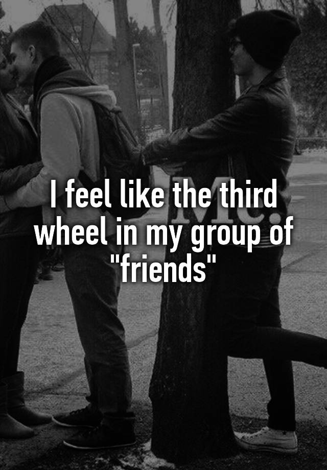 I feel like the third wheel in my group of "friends"