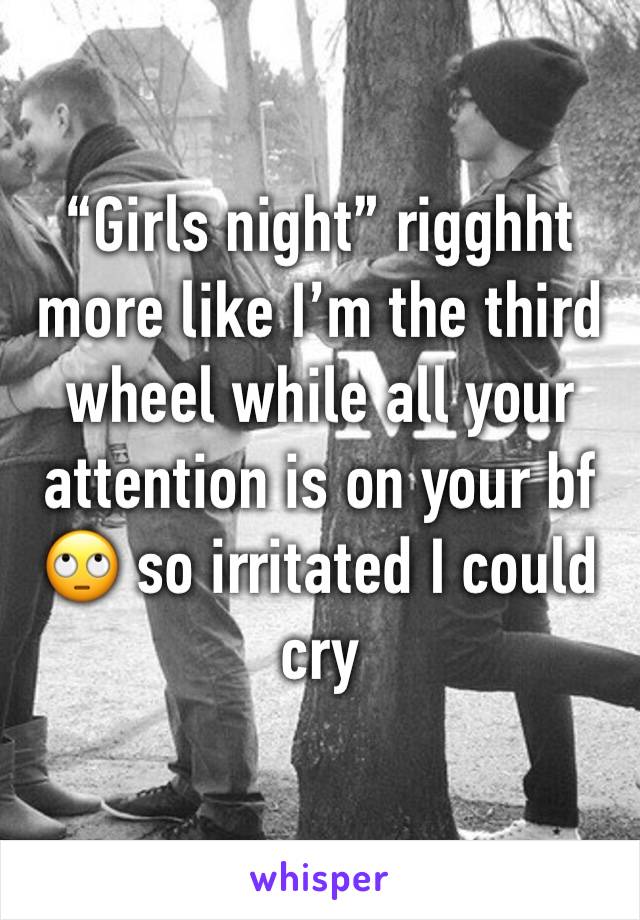 “Girls night” rigghht more like I’m the third wheel while all your attention is on your bf 🙄 so irritated I could cry 