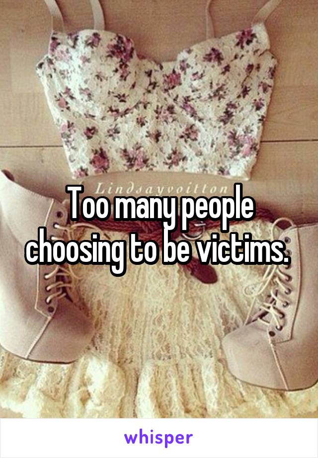 Too many people choosing to be victims. 