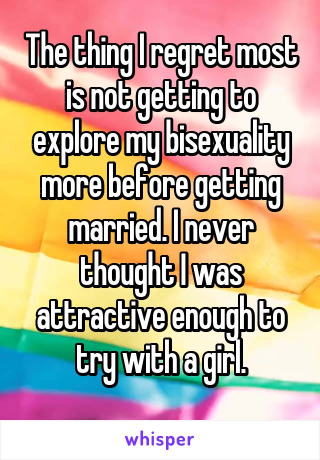 The thing I regret most is not getting to explore my bisexuality more before getting married. I never thought I was attractive enough to try with a girl.
