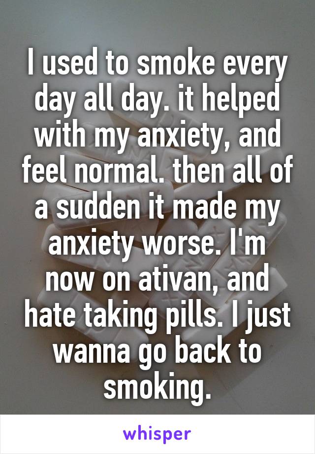 I used to smoke every day all day. it helped with my anxiety, and feel normal. then all of a sudden it made my anxiety worse. I'm now on ativan, and hate taking pills. I just wanna go back to smoking.