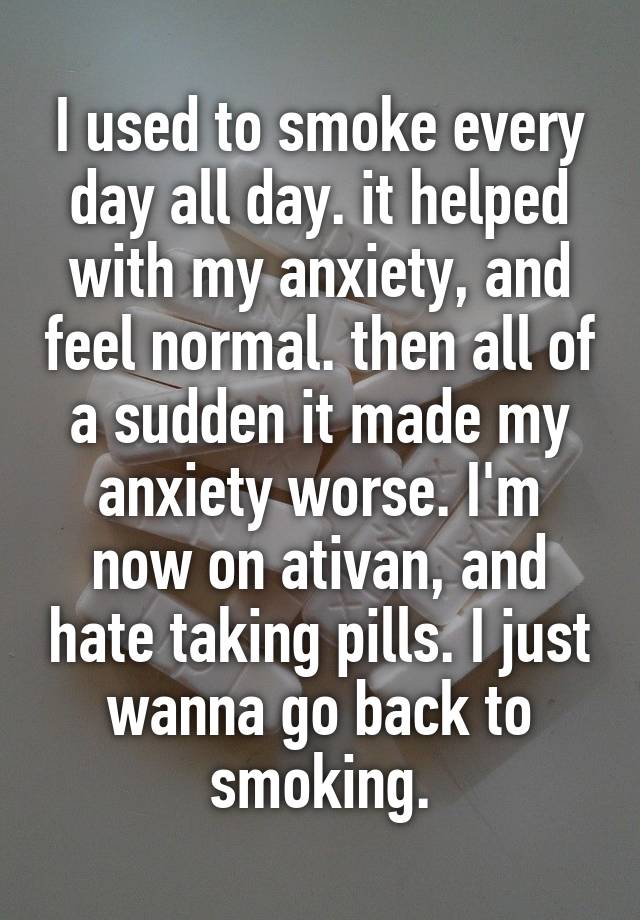 I used to smoke every day all day. it helped with my anxiety, and feel normal. then all of a sudden it made my anxiety worse. I'm now on ativan, and hate taking pills. I just wanna go back to smoking.