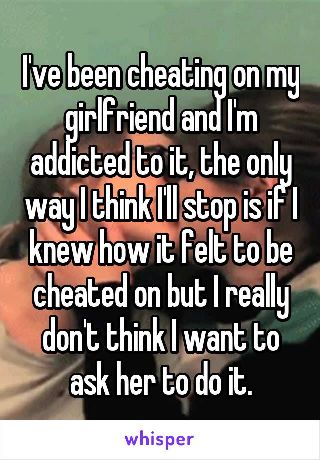 I've been cheating on my girlfriend and I'm addicted to it, the only way I think I'll stop is if I knew how it felt to be cheated on but I really don't think I want to ask her to do it.