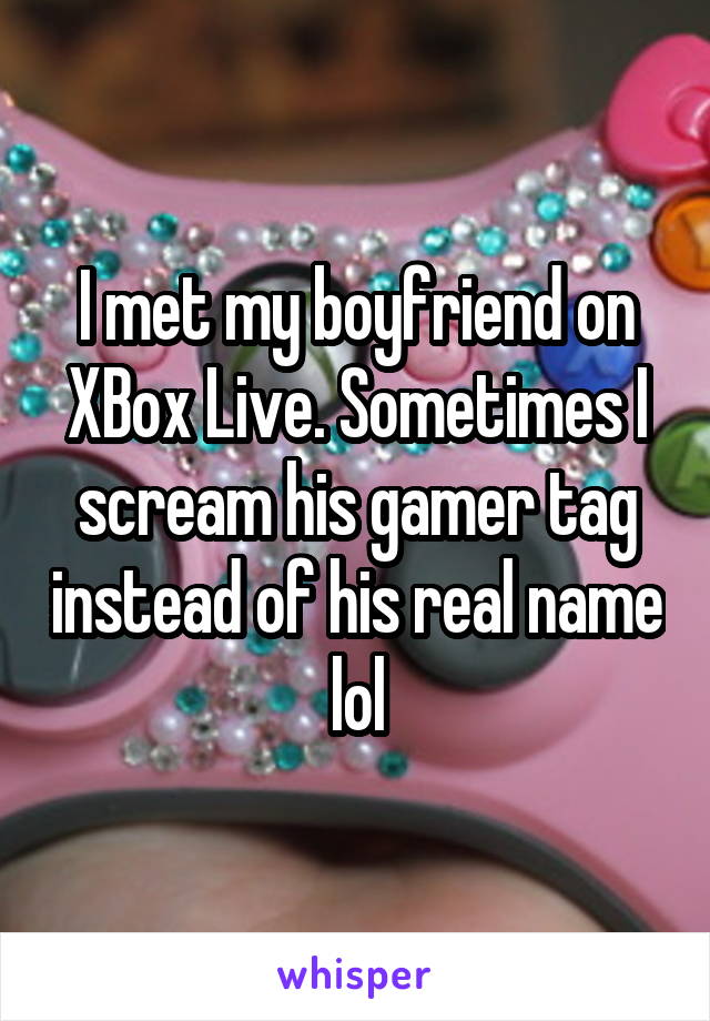 I met my boyfriend on XBox Live. Sometimes I scream his gamer tag instead of his real name lol