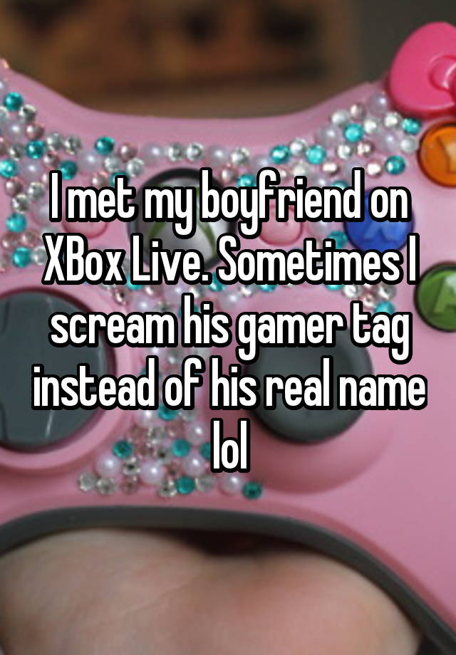 I met my boyfriend on XBox Live. Sometimes I scream his gamer tag instead of his real name lol