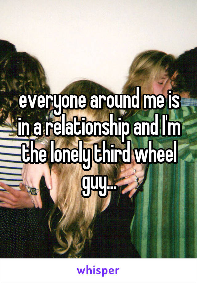 everyone around me is in a relationship and I'm the lonely third wheel guy...