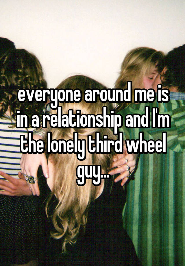 everyone around me is in a relationship and I'm the lonely third wheel guy...