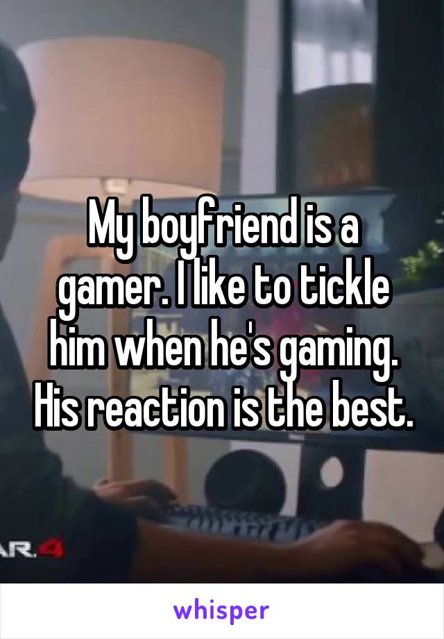 My boyfriend is a gamer. I like to tickle him when he's gaming. His reaction is the best.