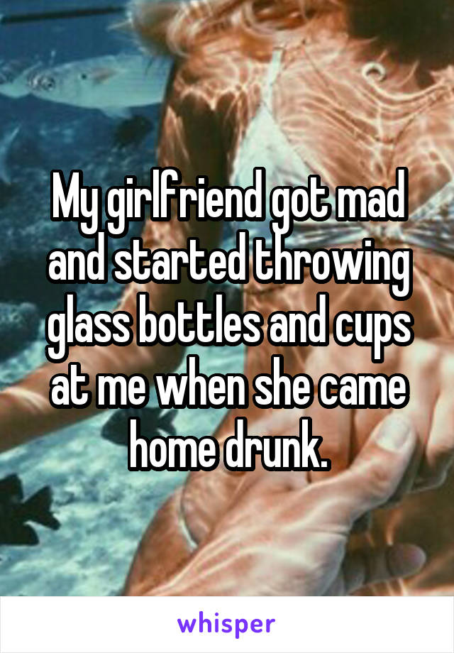 My girlfriend got mad and started throwing glass bottles and cups at me when she came home drunk.