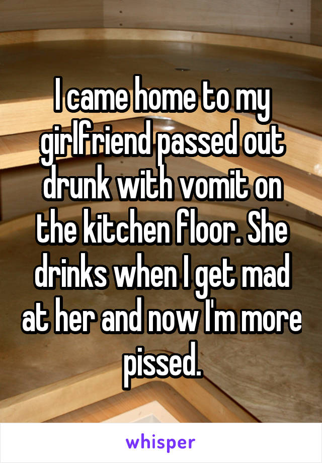 I came home to my girlfriend passed out drunk with vomit on the kitchen floor. She drinks when I get mad at her and now I'm more pissed.