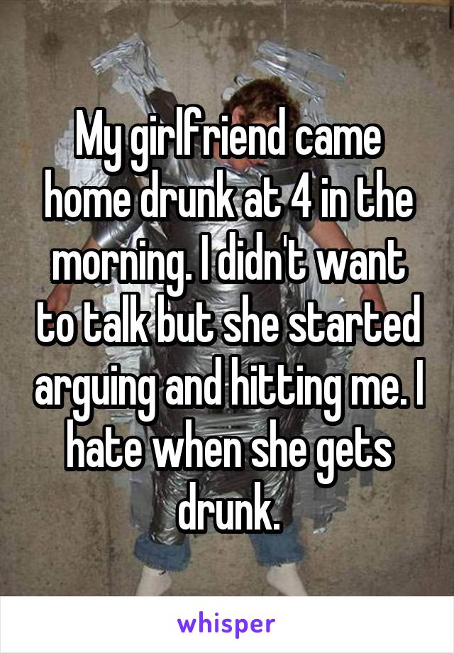 My girlfriend came home drunk at 4 in the morning. I didn't want to talk but she started arguing and hitting me. I hate when she gets drunk.