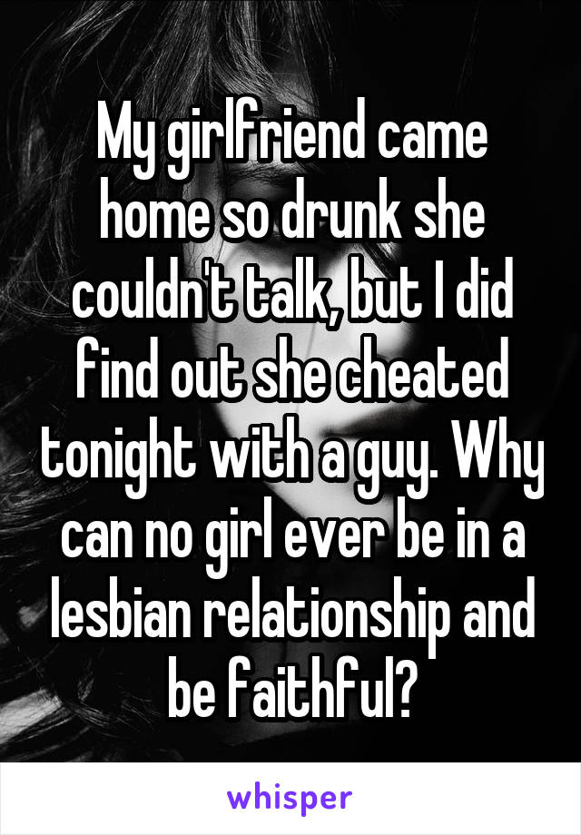 My girlfriend came home so drunk she couldn't talk, but I did find out she cheated tonight with a guy. Why can no girl ever be in a lesbian relationship and be faithful?