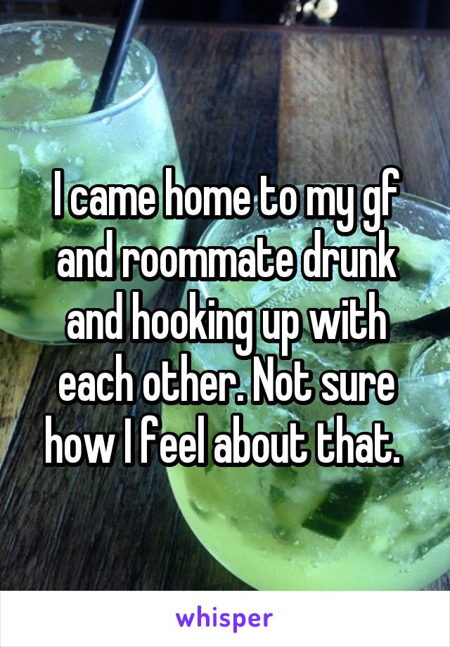I came home to my gf and roommate drunk and hooking up with each other. Not sure how I feel about that. 