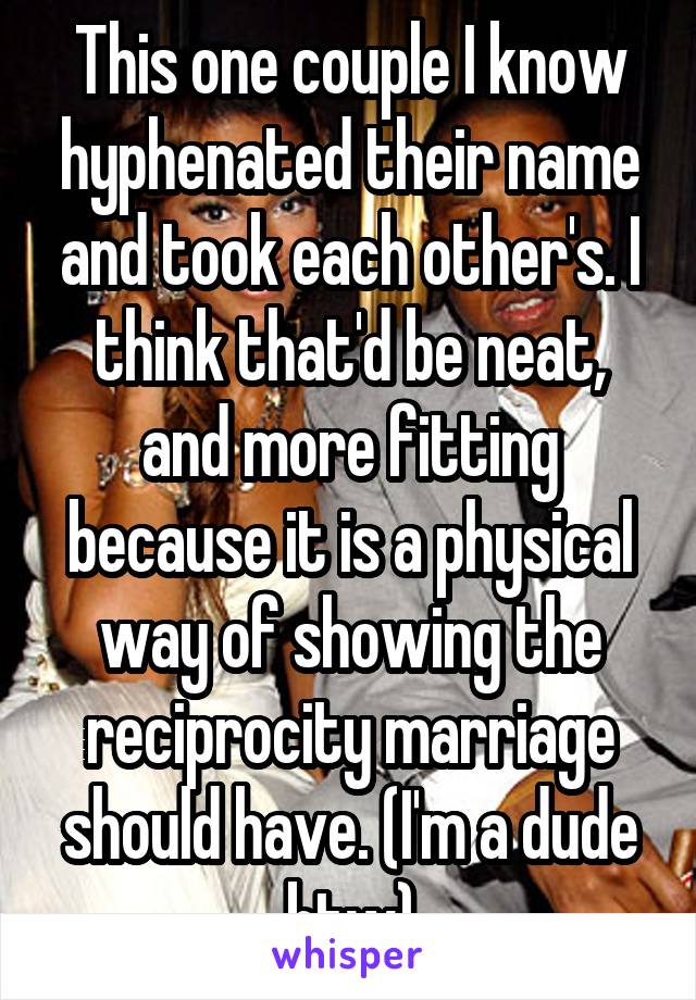 This one couple I know hyphenated their name and took each other's. I think that'd be neat, and more fitting because it is a physical way of showing the reciprocity marriage should have. (I'm a dude btw)