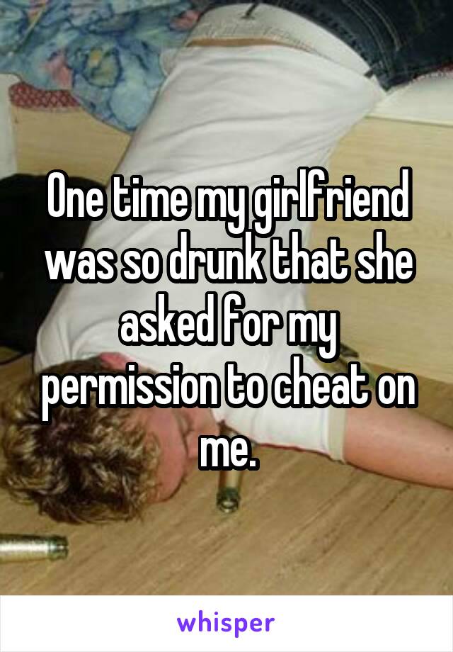 One time my girlfriend was so drunk that she asked for my permission to cheat on me.