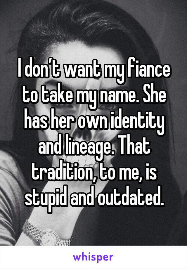 I don’t want my fiance to take my name. She has her own identity and lineage. That tradition, to me, is stupid and outdated.