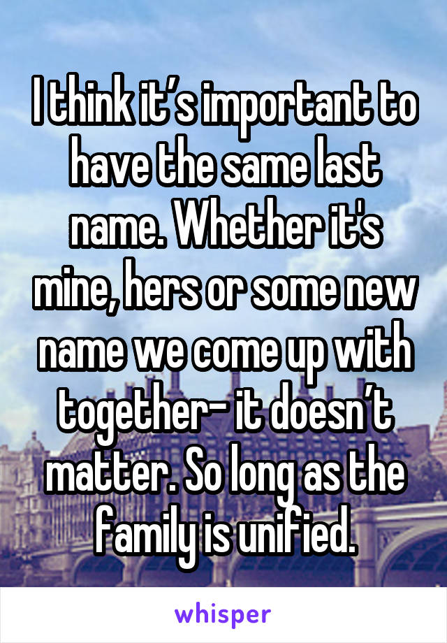 I think it’s important to have the same last name. Whether it's mine, hers or some new name we come up with together- it doesn’t matter. So long as the family is unified.