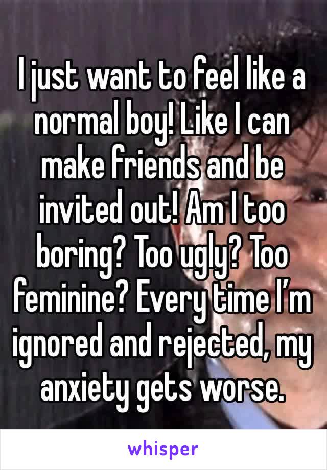 I just want to feel like a normal boy! Like I can make friends and be invited out! Am I too boring? Too ugly? Too feminine? Every time I’m ignored and rejected, my anxiety gets worse.