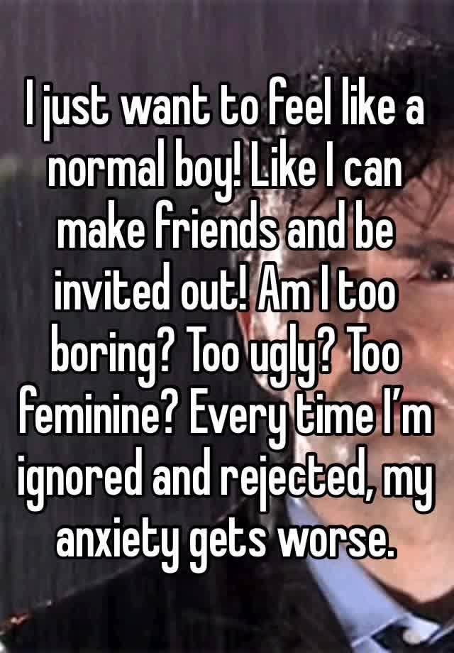 I just want to feel like a normal boy! Like I can make friends and be invited out! Am I too boring? Too ugly? Too feminine? Every time I’m ignored and rejected, my anxiety gets worse.