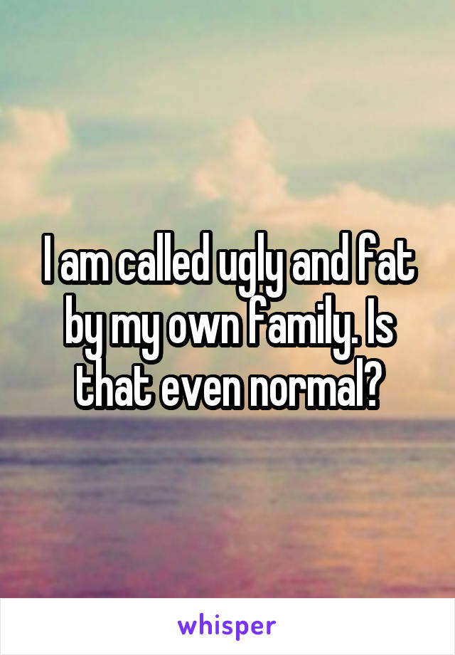 I am called ugly and fat by my own family. Is that even normal?