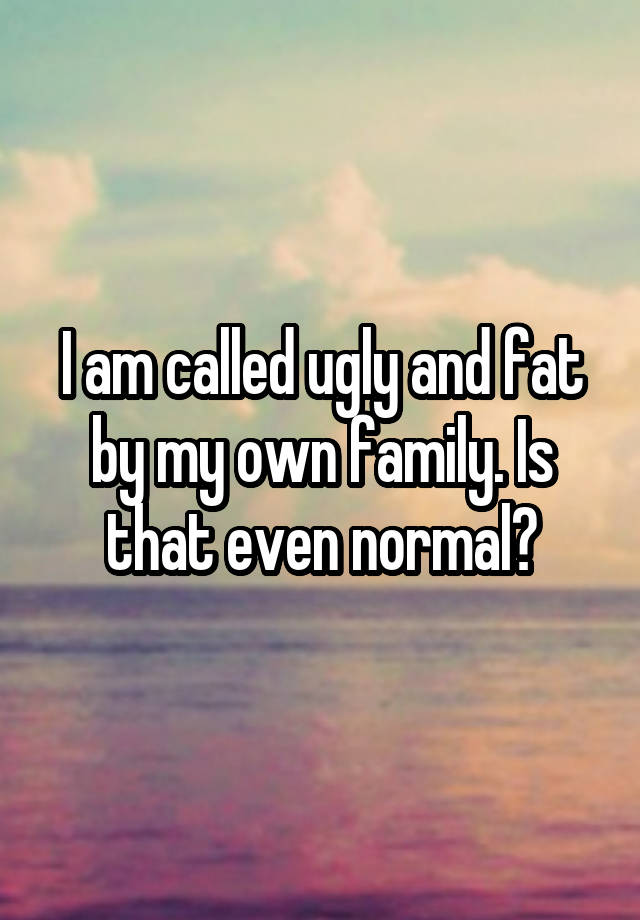 I am called ugly and fat by my own family. Is that even normal?