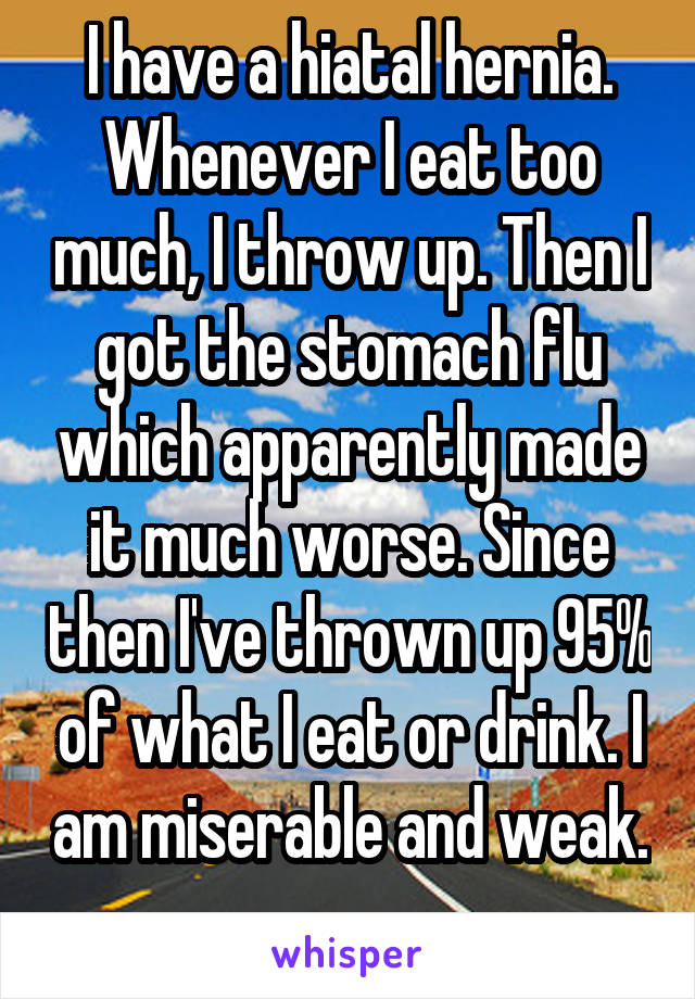 I have a hiatal hernia. Whenever I eat too much, I throw up. Then I got the stomach flu which apparently made it much worse. Since then I've thrown up 95% of what I eat or drink. I am miserable and weak. 