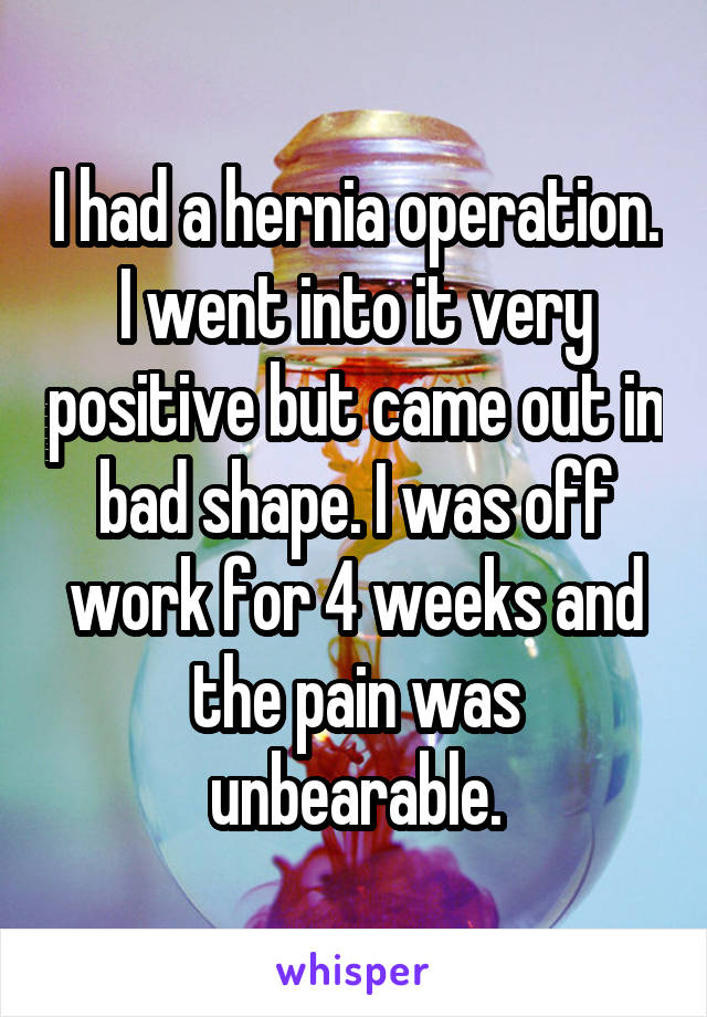 I had a hernia operation. I went into it very positive but came out in bad shape. I was off work for 4 weeks and the pain was unbearable.