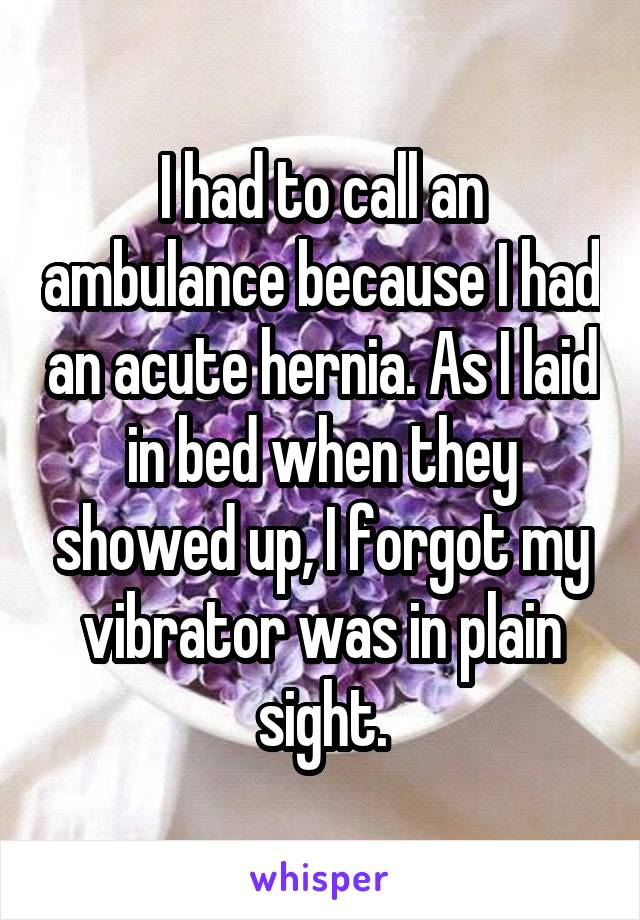 I had to call an ambulance because I had an acute hernia. As I laid in bed when they showed up, I forgot my vibrator was in plain sight.