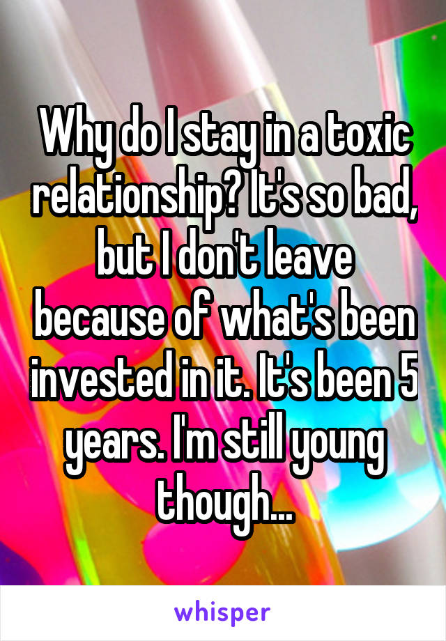 Why do I stay in a toxic relationship? It's so bad, but I don't leave because of what's been invested in it. It's been 5 years. I'm still young though...