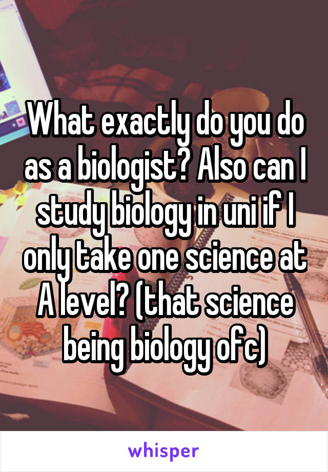 What exactly do you do as a biologist? Also can I study biology in uni if I only take one science at A level? (that science being biology ofc)