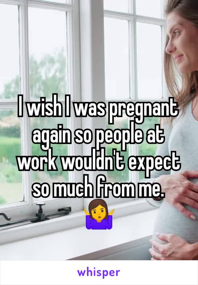 I wish I was pregnant again so people at work wouldn't expect so much from me.  🤷