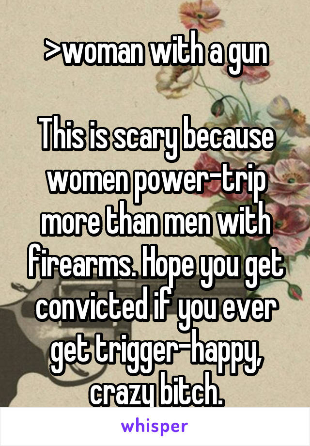 >woman with a gun

This is scary because women power-trip more than men with firearms. Hope you get convicted if you ever get trigger-happy, crazy bitch.