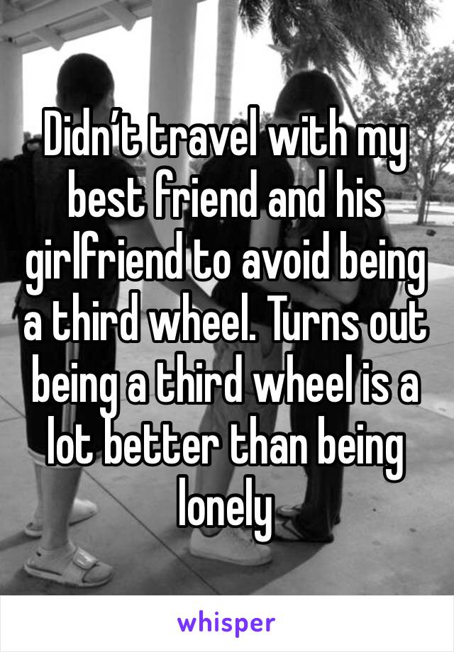 Didn’t travel with my best friend and his girlfriend to avoid being a third wheel. Turns out being a third wheel is a lot better than being lonely