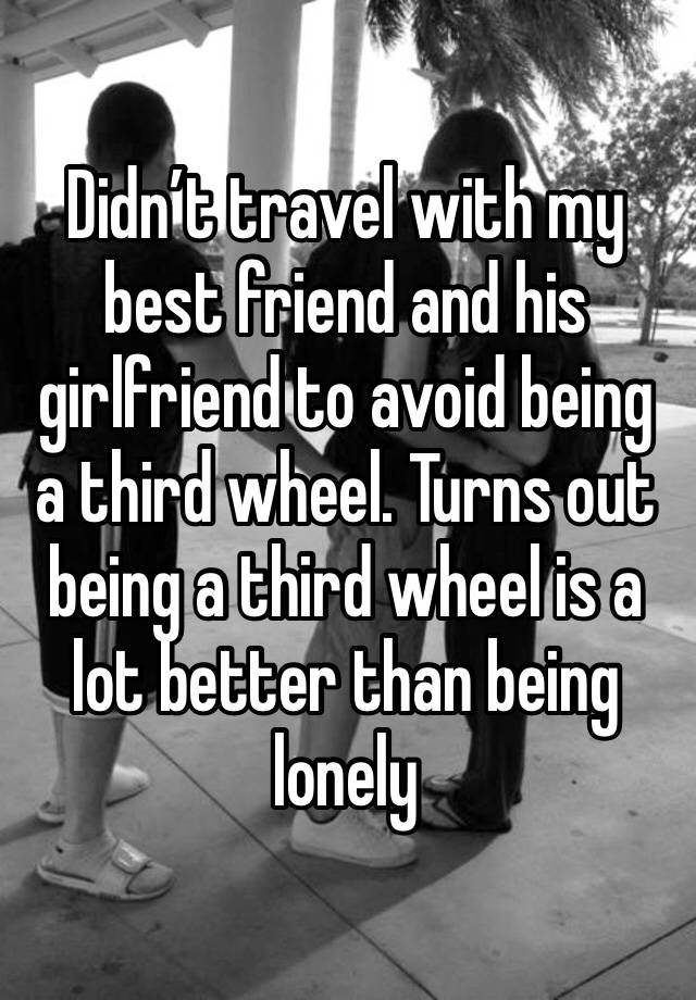 Didn’t travel with my best friend and his girlfriend to avoid being a third wheel. Turns out being a third wheel is a lot better than being lonely